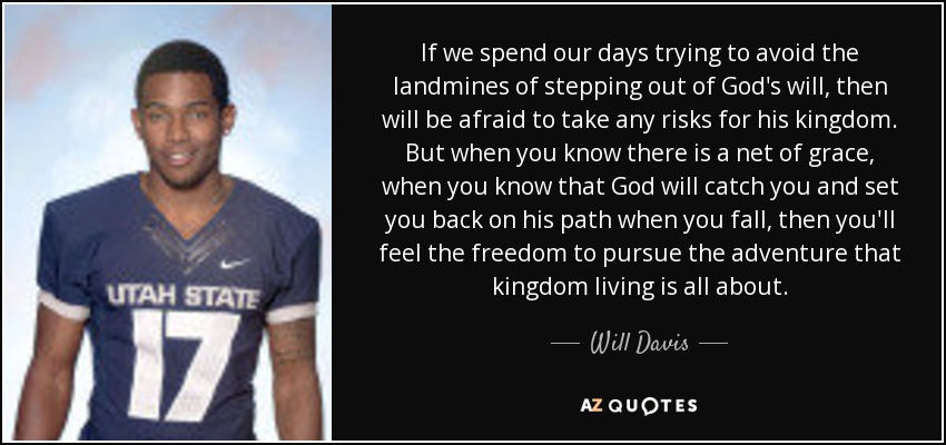 If we spend our days trying to avoid the landmines of stepping out of God's will, then will be afraid to take any risks for his kingdom. But when you know there is a net of grace, when you know that God will catch you and set you back on his path when you fall, then you'll feel the freedom to pursue the adventure that kingdom living is all about. - Will Davis