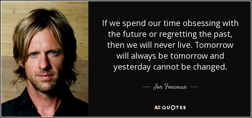 If we spend our time obsessing with the future or regretting the past, then we will never live. Tomorrow will always be tomorrow and yesterday cannot be changed. - Jon Foreman