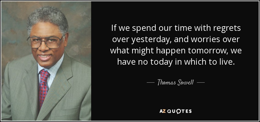 If we spend our time with regrets over yesterday, and worries over what might happen tomorrow, we have no today in which to live. - Thomas Sowell