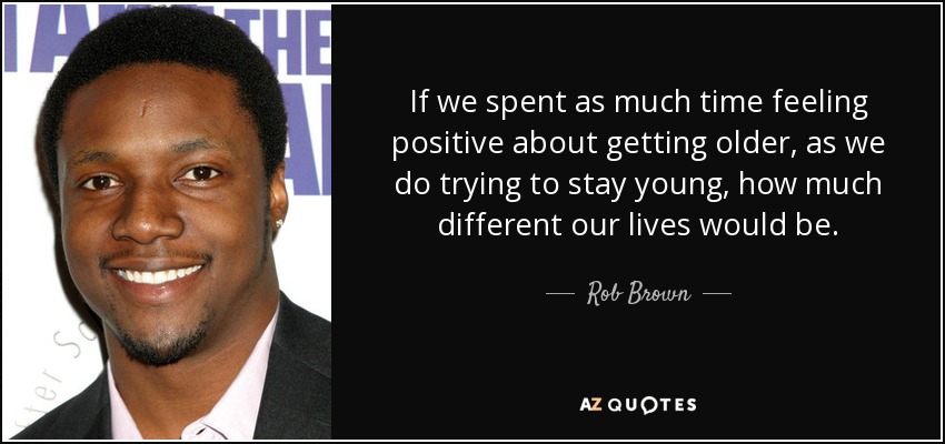 If we spent as much time feeling positive about getting older, as we do trying to stay young, how much different our lives would be. - Rob Brown