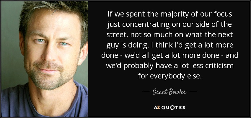 If we spent the majority of our focus just concentrating on our side of the street, not so much on what the next guy is doing, I think I'd get a lot more done - we'd all get a lot more done - and we'd probably have a lot less criticism for everybody else. - Grant Bowler