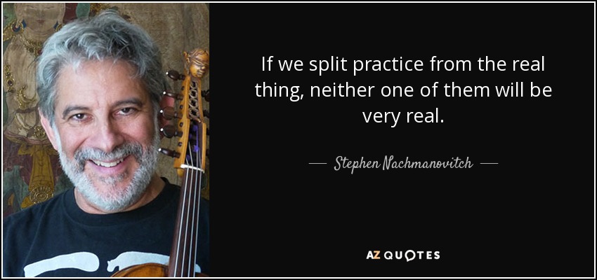 If we split practice from the real thing, neither one of them will be very real. - Stephen Nachmanovitch