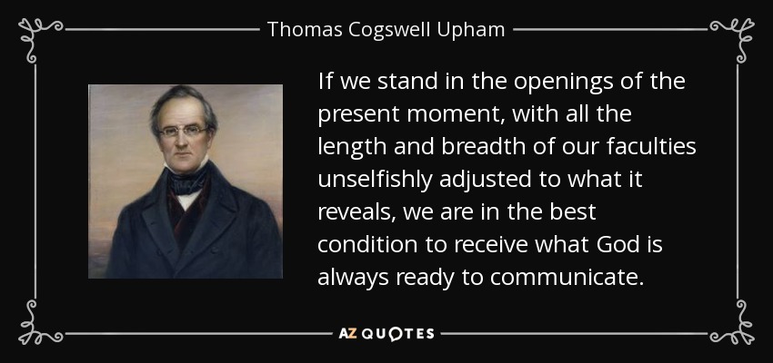 If we stand in the openings of the present moment, with all the length and breadth of our faculties unselfishly adjusted to what it reveals, we are in the best condition to receive what God is always ready to communicate. - Thomas Cogswell Upham