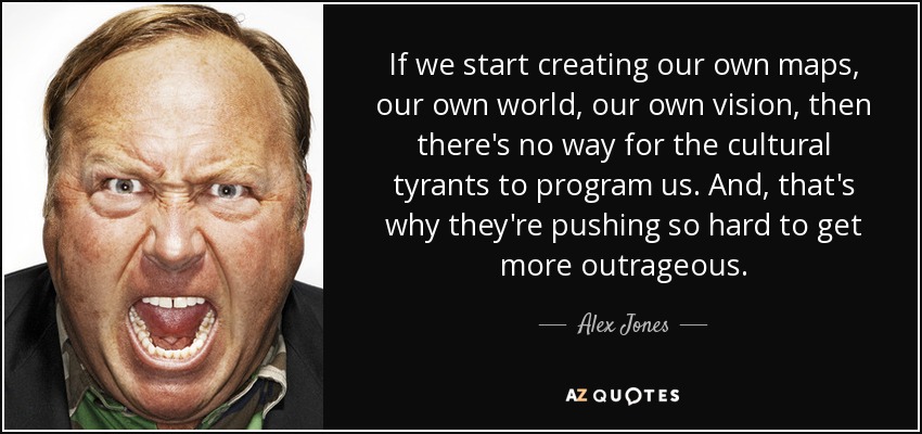 If we start creating our own maps, our own world, our own vision, then there's no way for the cultural tyrants to program us. And, that's why they're pushing so hard to get more outrageous. - Alex Jones