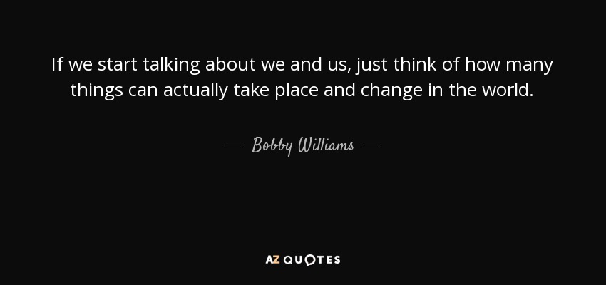 If we start talking about we and us, just think of how many things can actually take place and change in the world. - Bobby Williams