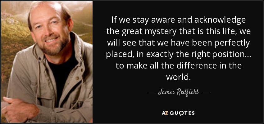 If we stay aware and acknowledge the great mystery that is this life, we will see that we have been perfectly placed, in exactly the right position… to make all the difference in the world. - James Redfield