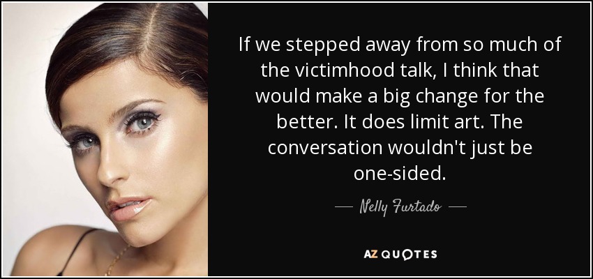 If we stepped away from so much of the victimhood talk, I think that would make a big change for the better. It does limit art. The conversation wouldn't just be one-sided. - Nelly Furtado