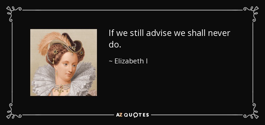 If we still advise we shall never do. - Elizabeth I