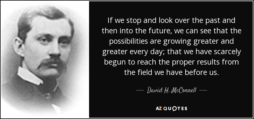 If we stop and look over the past and then into the future, we can see that the possibilities are growing greater and greater every day; that we have scarcely begun to reach the proper results from the field we have before us. - David H. McConnell