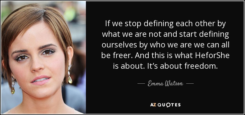 If we stop defining each other by what we are not and start defining ourselves by who we are we can all be freer. And this is what HeforShe is about. It’s about freedom. - Emma Watson