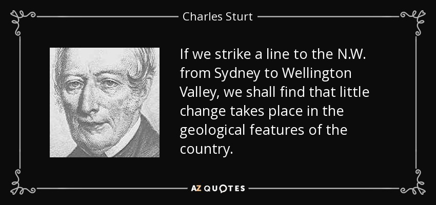 If we strike a line to the N.W. from Sydney to Wellington Valley, we shall find that little change takes place in the geological features of the country. - Charles Sturt