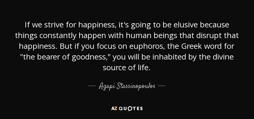 If we strive for happiness, it's going to be elusive because things constantly happen with human beings that disrupt that happiness. But if you focus on euphoros, the Greek word for 