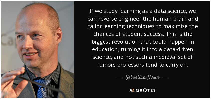 If we study learning as a data science, we can reverse engineer the human brain and tailor learning techniques to maximize the chances of student success. This is the biggest revolution that could happen in education, turning it into a data-driven science, and not such a medieval set of rumors professors tend to carry on. - Sebastian Thrun