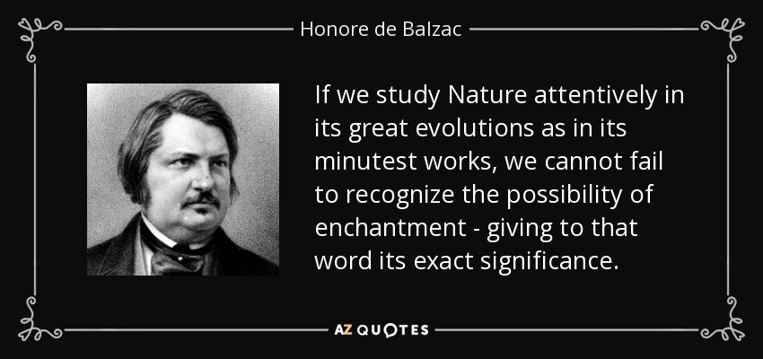 If we study Nature attentively in its great evolutions as in its minutest works, we cannot fail to recognize the possibility of enchantment - giving to that word its exact significance. - Honore de Balzac