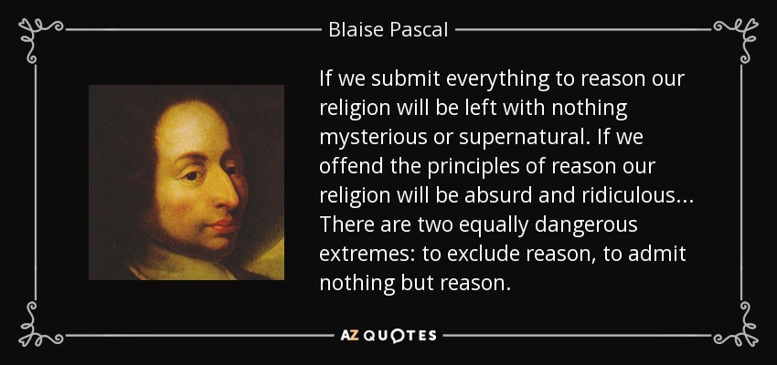 If we submit everything to reason our religion will be left with nothing mysterious or supernatural. If we offend the principles of reason our religion will be absurd and ridiculous . . . There are two equally dangerous extremes: to exclude reason, to admit nothing but reason. - Blaise Pascal