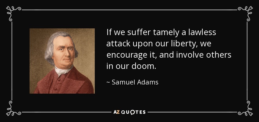 If we suffer tamely a lawless attack upon our liberty, we encourage it, and involve others in our doom. - Samuel Adams