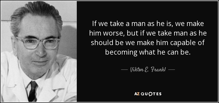 If we take a man as he is, we make him worse, but if we take man as he should be we make him capable of becoming what he can be. - Viktor E. Frankl
