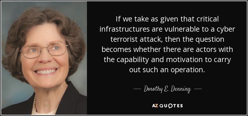 If we take as given that critical infrastructures are vulnerable to a cyber terrorist attack, then the question becomes whether there are actors with the capability and motivation to carry out such an operation. - Dorothy E. Denning