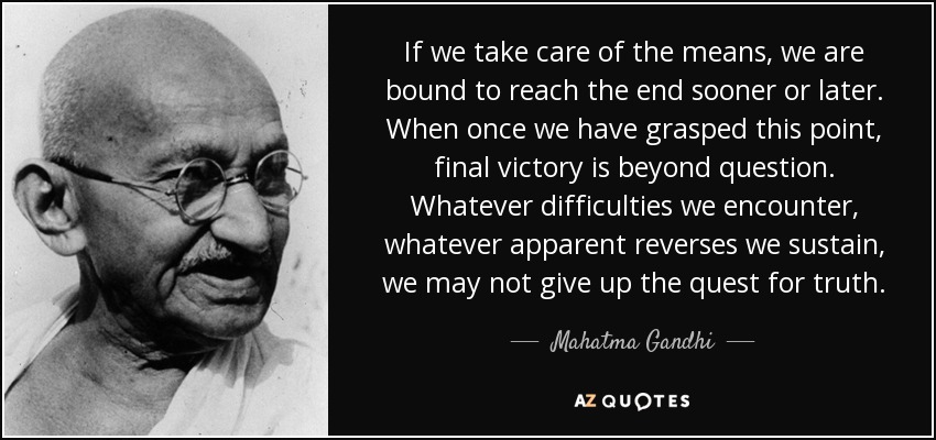 If we take care of the means, we are bound to reach the end sooner or later. When once we have grasped this point, final victory is beyond question. Whatever difficulties we encounter, whatever apparent reverses we sustain, we may not give up the quest for truth. - Mahatma Gandhi