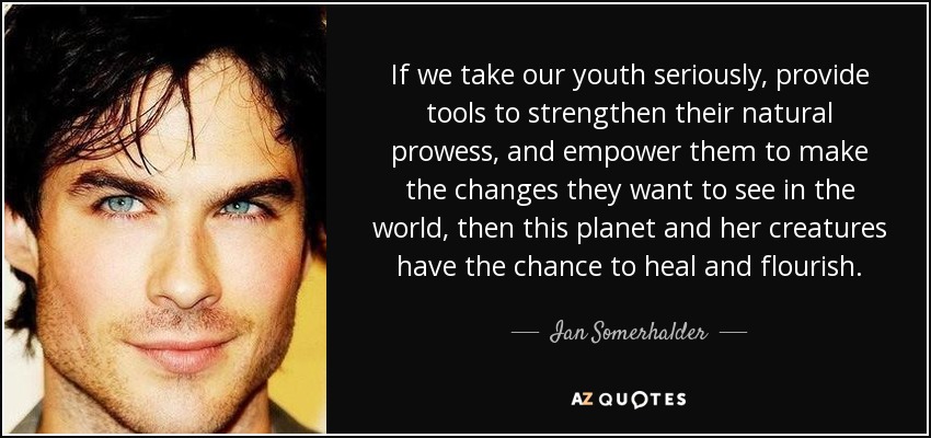 If we take our youth seriously, provide tools to strengthen their natural prowess, and empower them to make the changes they want to see in the world, then this planet and her creatures have the chance to heal and flourish. - Ian Somerhalder