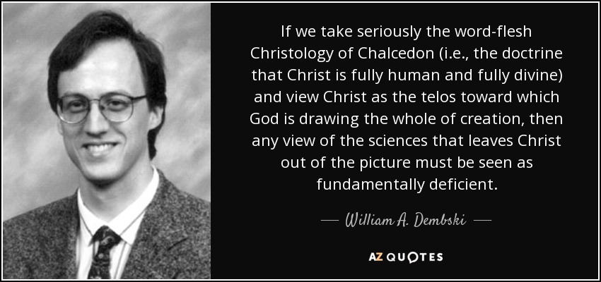 If we take seriously the word-flesh Christology of Chalcedon (i.e., the doctrine that Christ is fully human and fully divine) and view Christ as the telos toward which God is drawing the whole of creation, then any view of the sciences that leaves Christ out of the picture must be seen as fundamentally deficient. - William A. Dembski