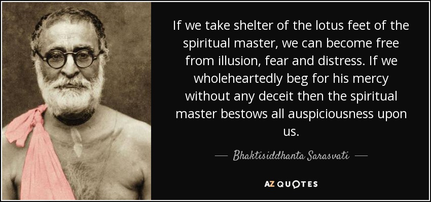 If we take shelter of the lotus feet of the spiritual master, we can become free from illusion, fear and distress. If we wholeheartedly beg for his mercy without any deceit then the spiritual master bestows all auspiciousness upon us. - Bhaktisiddhanta Sarasvati