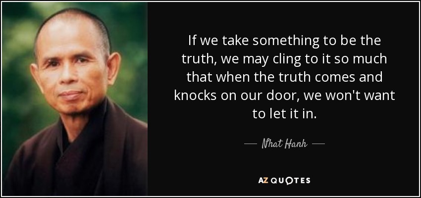 If we take something to be the truth, we may cling to it so much that when the truth comes and knocks on our door, we won't want to let it in. - Nhat Hanh