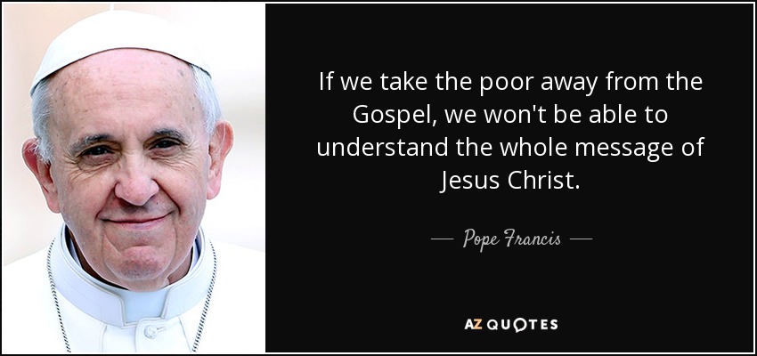 If we take the poor away from the Gospel, we won't be able to understand the whole message of Jesus Christ. - Pope Francis