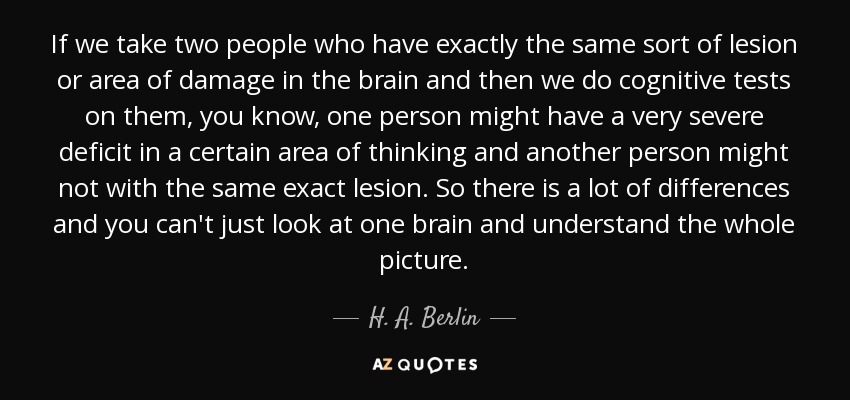 If we take two people who have exactly the same sort of lesion or area of damage in the brain and then we do cognitive tests on them, you know, one person might have a very severe deficit in a certain area of thinking and another person might not with the same exact lesion. So there is a lot of differences and you can't just look at one brain and understand the whole picture. - H. A. Berlin