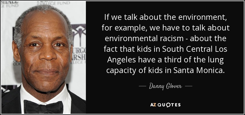 If we talk about the environment, for example, we have to talk about environmental racism - about the fact that kids in South Central Los Angeles have a third of the lung capacity of kids in Santa Monica. - Danny Glover