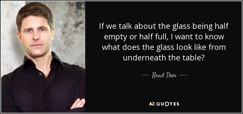 If we talk about the glass being half empty or half full, I want to know what does the glass look like from underneath the table? - Brad Thor