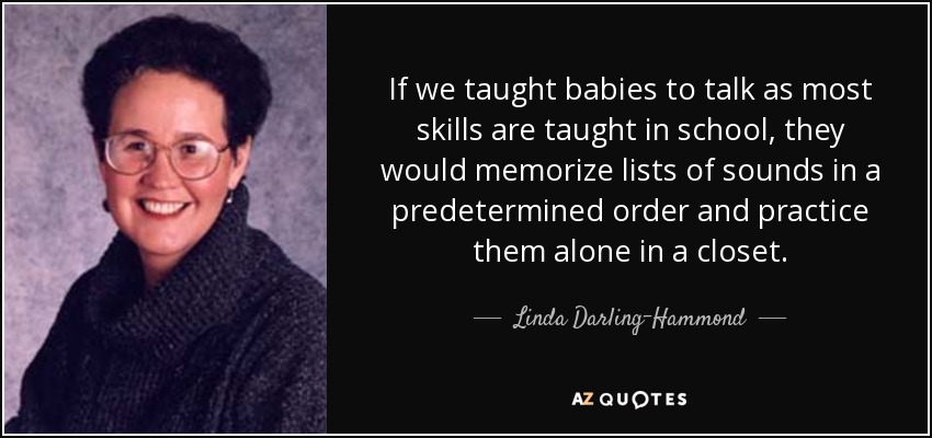 If we taught babies to talk as most skills are taught in school, they would memorize lists of sounds in a predetermined order and practice them alone in a closet. - Linda Darling-Hammond
