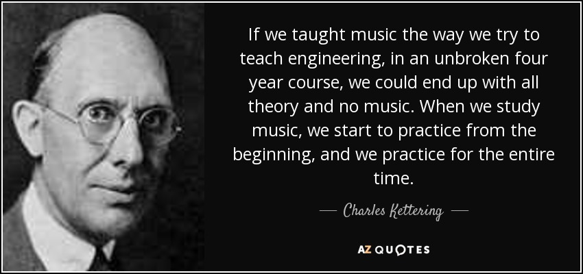 If we taught music the way we try to teach engineering, in an unbroken four year course, we could end up with all theory and no music. When we study music, we start to practice from the beginning, and we practice for the entire time. - Charles Kettering