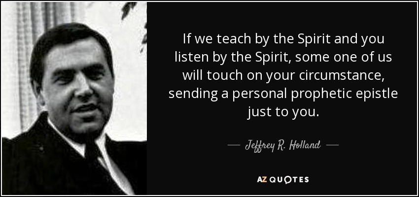 If we teach by the Spirit and you listen by the Spirit, some one of us will touch on your circumstance, sending a personal prophetic epistle just to you. - Jeffrey R. Holland