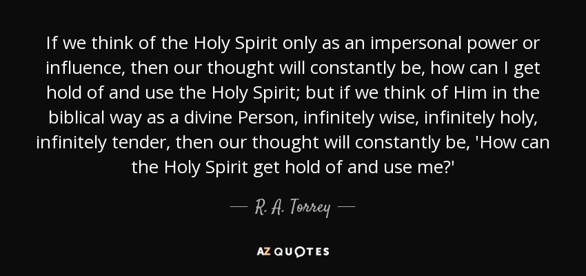 If we think of the Holy Spirit only as an impersonal power or influence, then our thought will constantly be, how can I get hold of and use the Holy Spirit; but if we think of Him in the biblical way as a divine Person, infinitely wise, infinitely holy, infinitely tender, then our thought will constantly be, 'How can the Holy Spirit get hold of and use me?' - R. A. Torrey