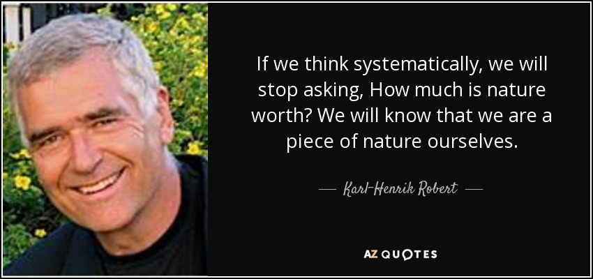 If we think systematically, we will stop asking, How much is nature worth? We will know that we are a piece of nature ourselves. - Karl-Henrik Robert