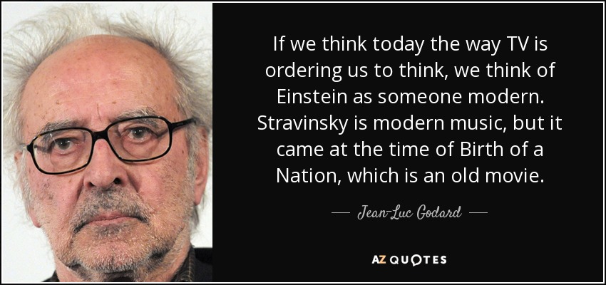 If we think today the way TV is ordering us to think, we think of Einstein as someone modern. Stravinsky is modern music, but it came at the time of Birth of a Nation, which is an old movie. - Jean-Luc Godard