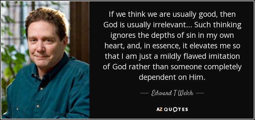 If we think we are usually good, then God is usually irrelevant... Such thinking ignores the depths of sin in my own heart, and, in essence, it elevates me so that I am just a mildly flawed imitation of God rather than someone completely dependent on Him. - Edward T Welch