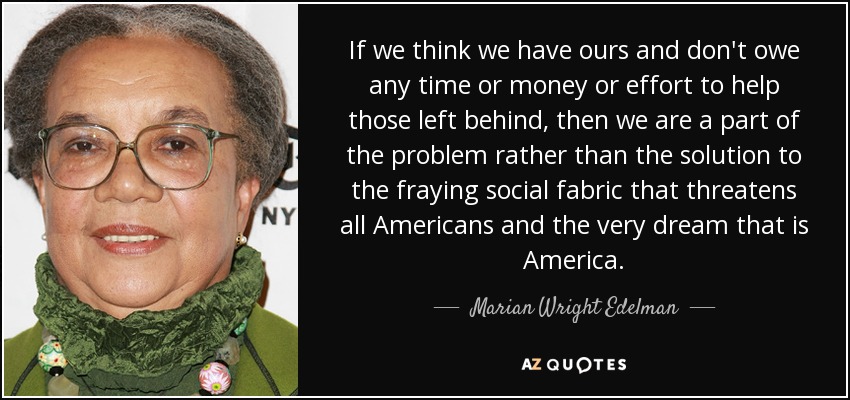 If we think we have ours and don't owe any time or money or effort to help those left behind, then we are a part of the problem rather than the solution to the fraying social fabric that threatens all Americans and the very dream that is America. - Marian Wright Edelman
