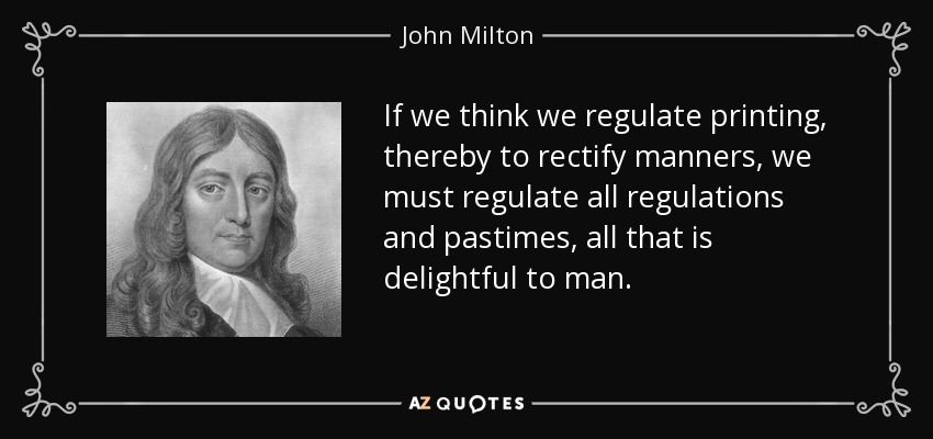 If we think we regulate printing, thereby to rectify manners, we must regulate all regulations and pastimes, all that is delightful to man. - John Milton