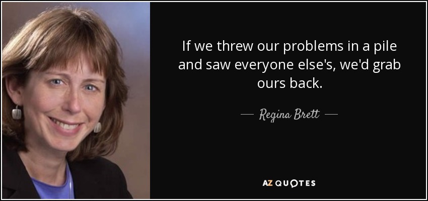 If we threw our problems in a pile and saw everyone else's, we'd grab ours back. - Regina Brett