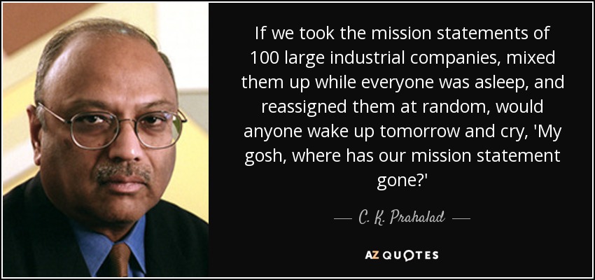 If we took the mission statements of 100 large industrial companies, mixed them up while everyone was asleep, and reassigned them at random, would anyone wake up tomorrow and cry, 'My gosh, where has our mission statement gone?' - C. K. Prahalad
