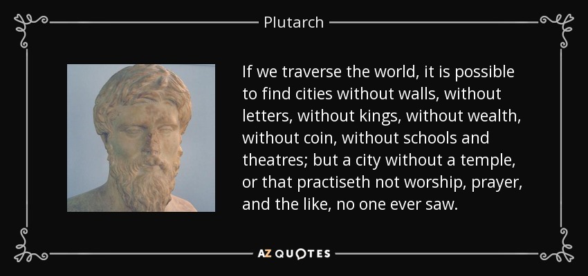 If we traverse the world, it is possible to find cities without walls, without letters, without kings, without wealth, without coin, without schools and theatres; but a city without a temple, or that practiseth not worship, prayer, and the like, no one ever saw. - Plutarch
