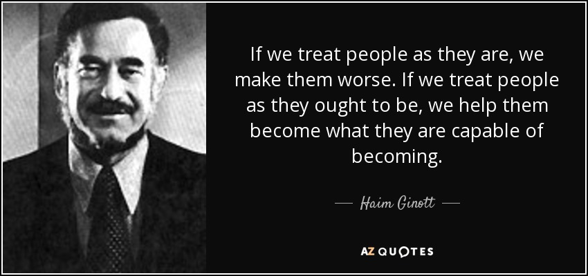 If we treat people as they are, we make them worse. If we treat people as they ought to be, we help them become what they are capable of becoming. - Haim Ginott