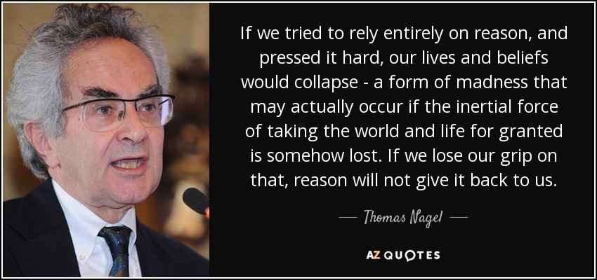 If we tried to rely entirely on reason, and pressed it hard, our lives and beliefs would collapse - a form of madness that may actually occur if the inertial force of taking the world and life for granted is somehow lost. If we lose our grip on that, reason will not give it back to us. - Thomas Nagel