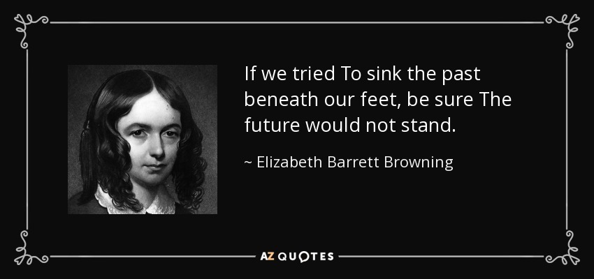 If we tried To sink the past beneath our feet, be sure The future would not stand. - Elizabeth Barrett Browning