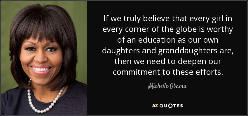 If we truly believe that every girl in every corner of the globe is worthy of an education as our own daughters and granddaughters are, then we need to deepen our commitment to these efforts. - Michelle Obama