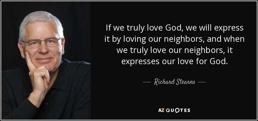 If we truly love God, we will express it by loving our neighbors, and when we truly love our neighbors, it expresses our love for God. - Richard Stearns
