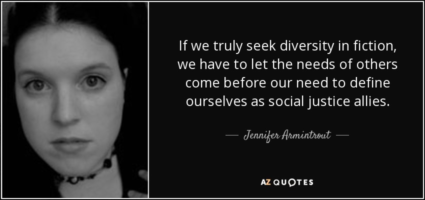 If we truly seek diversity in fiction, we have to let the needs of others come before our need to define ourselves as social justice allies. - Jennifer Armintrout