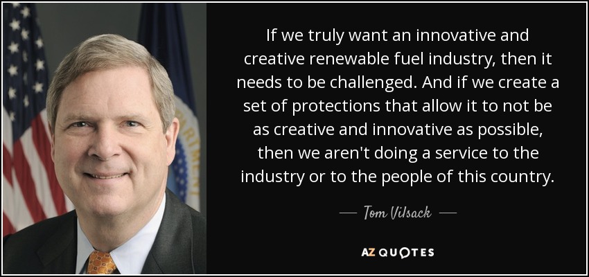 If we truly want an innovative and creative renewable fuel industry, then it needs to be challenged. And if we create a set of protections that allow it to not be as creative and innovative as possible, then we aren't doing a service to the industry or to the people of this country. - Tom Vilsack